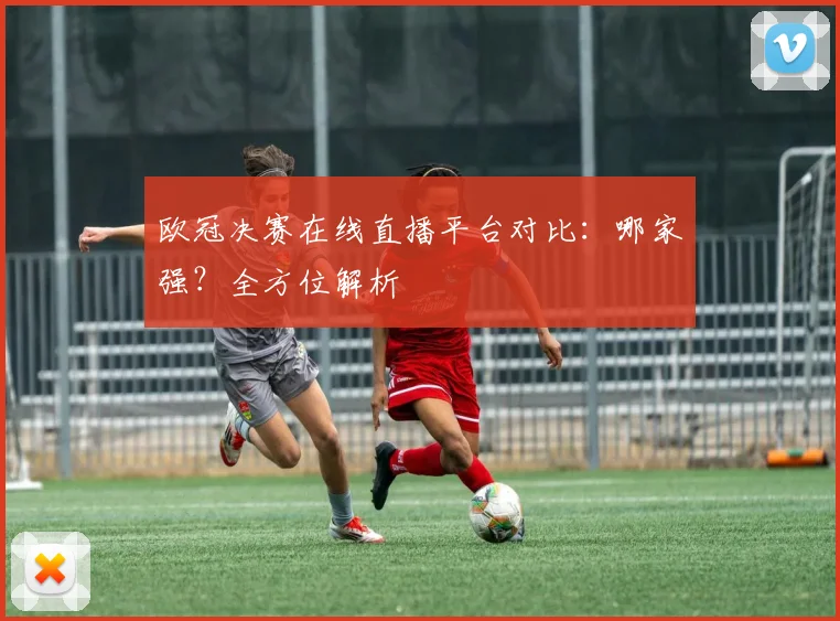 欧冠决赛在线直播平台对比：哪家强？全方位解析